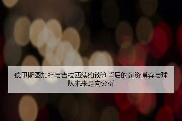 德甲斯图加特与吉拉西续约谈判背后的薪资博弈与球队未来走向分析 - kaiyun